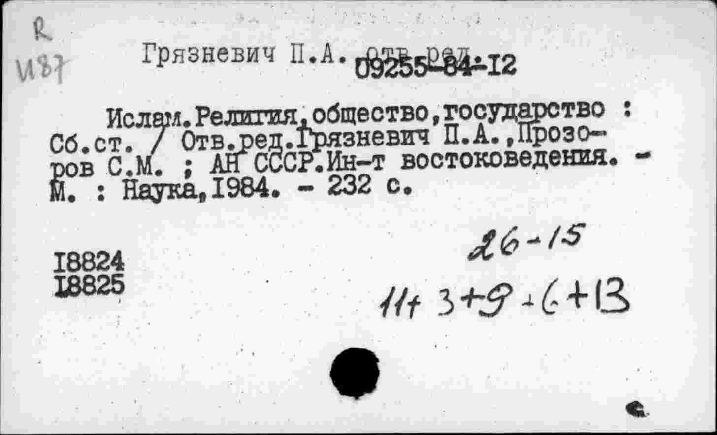 ﻿
Грязневич П-А-с^НМыг
Ислам.Религия,общество,государство : Сб.ст. 7 Отв^ред.Грязневич П.А.»Прозоров С.М. ; АН СССР.Ин-т востоковедения. М. : Наука,1984. - 232 с.
18824	л *